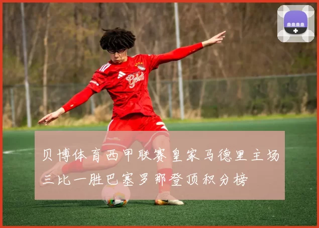 贝博体育西甲联赛皇家马德里主场三比一胜巴塞罗那登顶积分榜