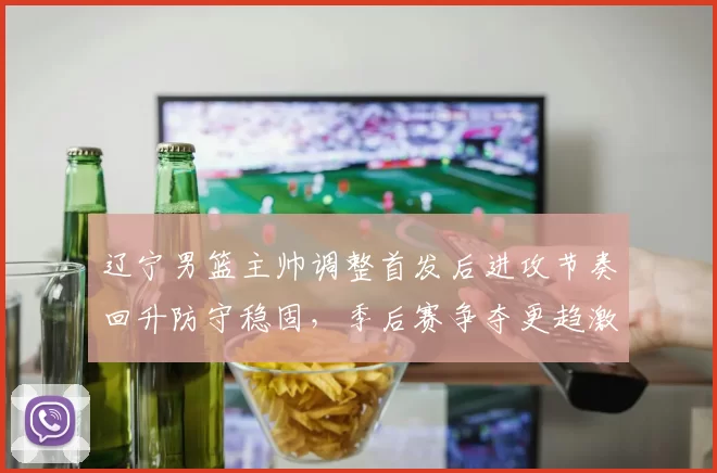 辽宁男篮主帅调整首发后进攻节奏回升防守稳固，季后赛争夺更趋激烈