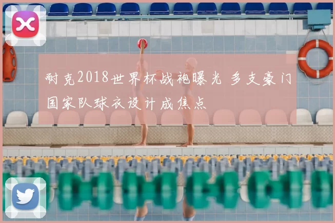 耐克2018世界杯战袍曝光 多支豪门国家队球衣设计成焦点