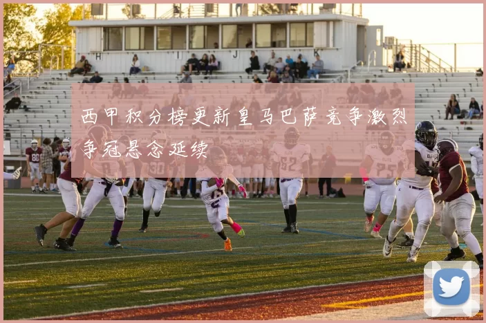 西甲积分榜更新皇马巴萨竞争激烈争冠悬念延续