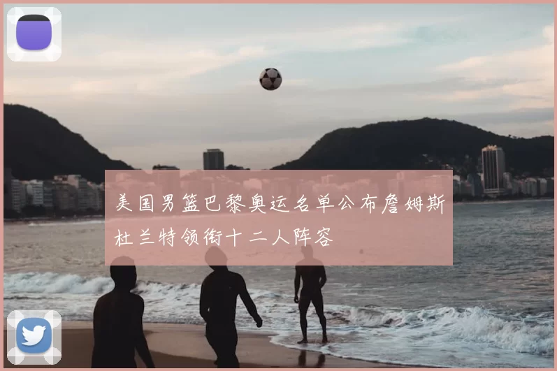 美国男篮巴黎奥运名单公布詹姆斯杜兰特领衔十二人阵容