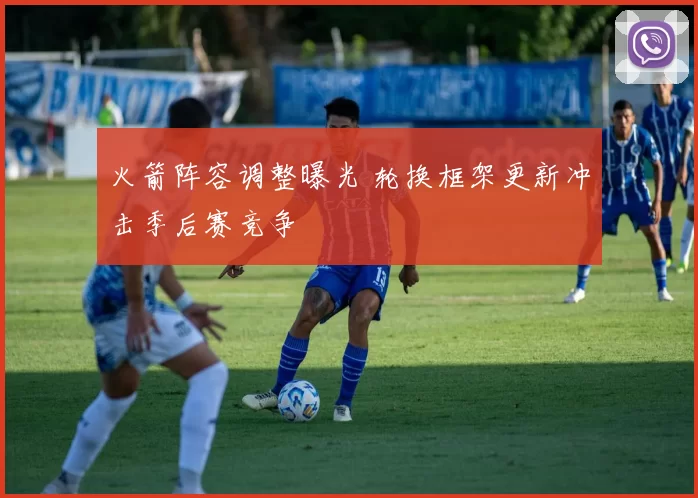 火箭阵容调整曝光 轮换框架更新冲击季后赛竞争