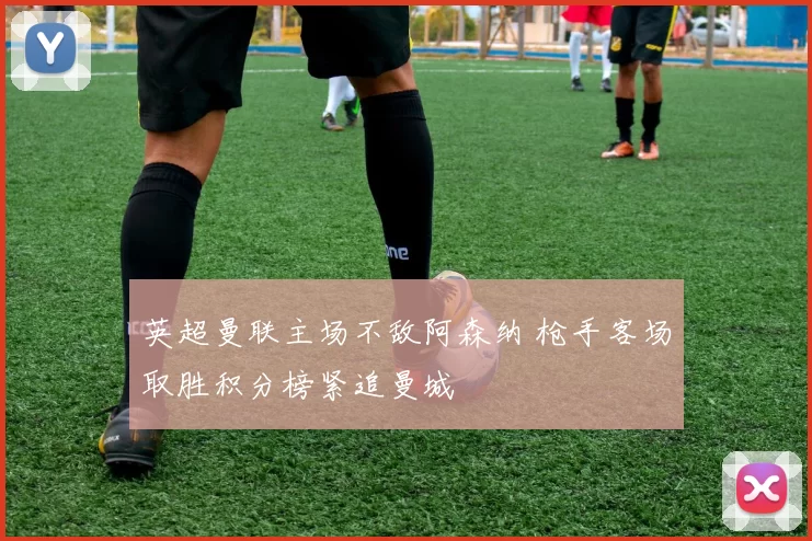 英超曼联主场不敌阿森纳 枪手客场取胜积分榜紧追曼城