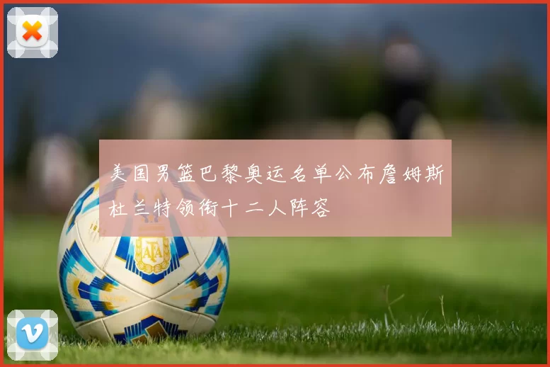 美国男篮巴黎奥运名单公布詹姆斯杜兰特领衔十二人阵容