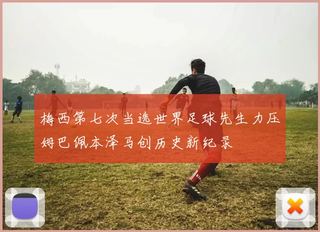 梅西第七次当选世界足球先生力压姆巴佩本泽马创历史新纪录