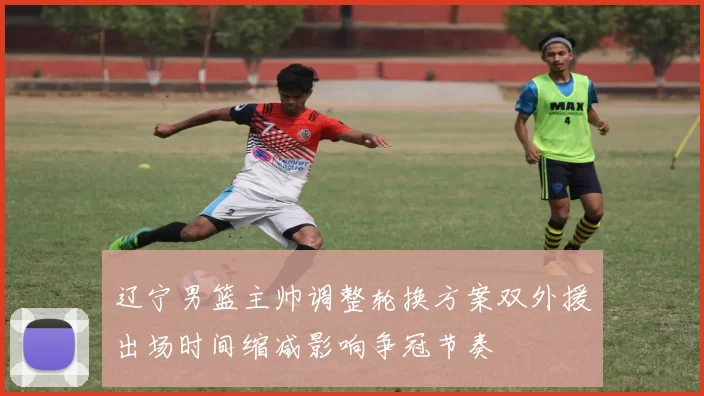 辽宁男篮主帅调整轮换方案双外援出场时间缩减影响争冠节奏