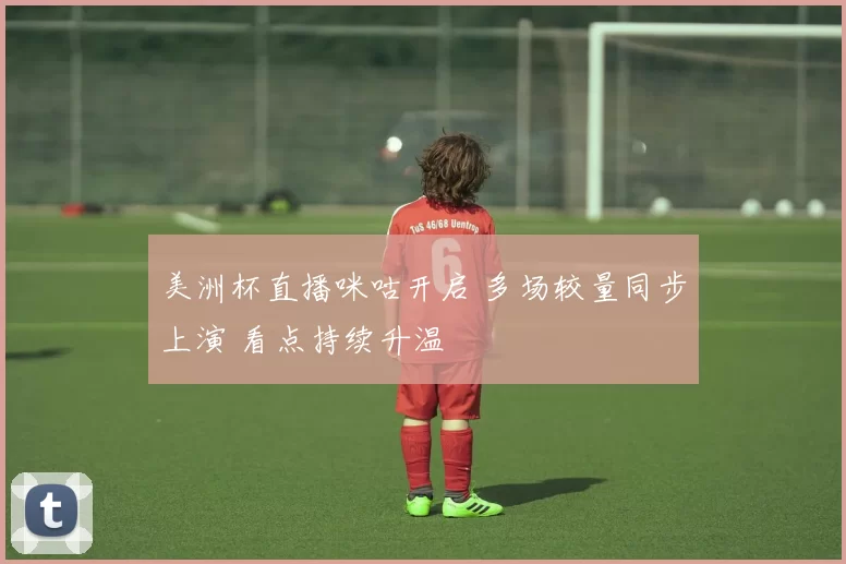 美洲杯直播咪咕开启 多场较量同步上演 看点持续升温