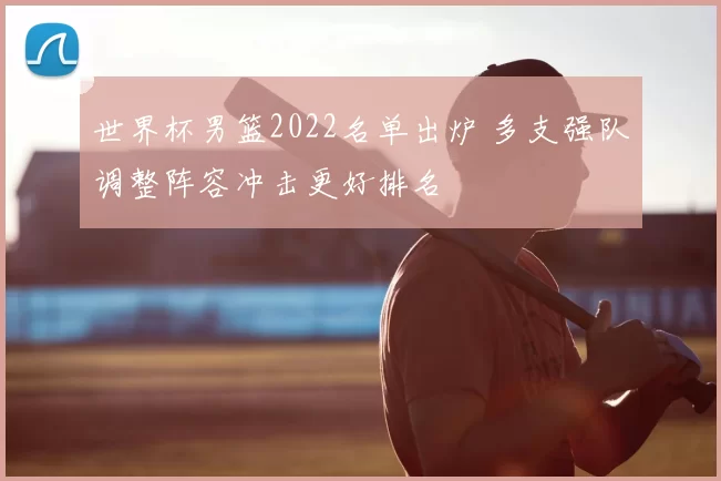 世界杯男篮2022名单出炉 多支强队调整阵容冲击更好排名