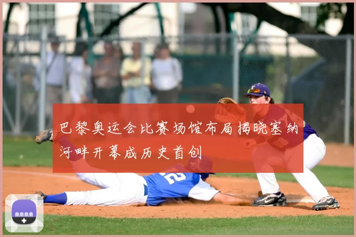 巴黎奥运会比赛场馆布局揭晓塞纳河畔开幕成历史首创