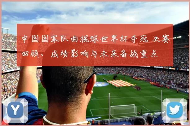 中国国家队曲棍球世界杯夺冠 决赛回顾、成绩影响与未来备战重点