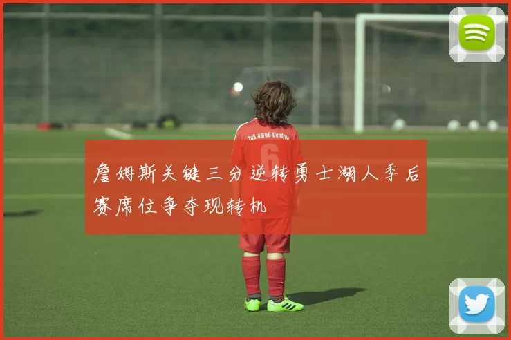 詹姆斯关键三分逆转勇士湖人季后赛席位争夺现转机