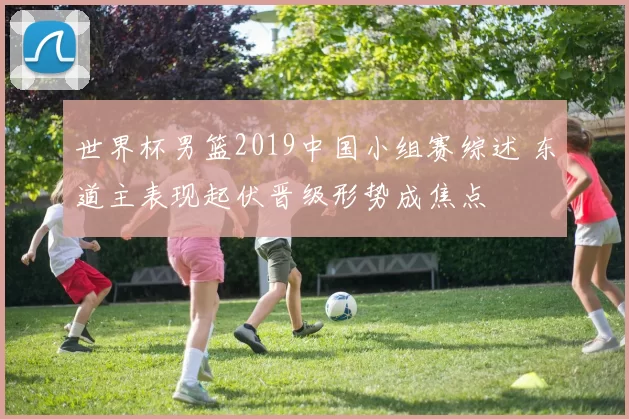 世界杯男篮2019中国小组赛综述 东道主表现起伏晋级形势成焦点