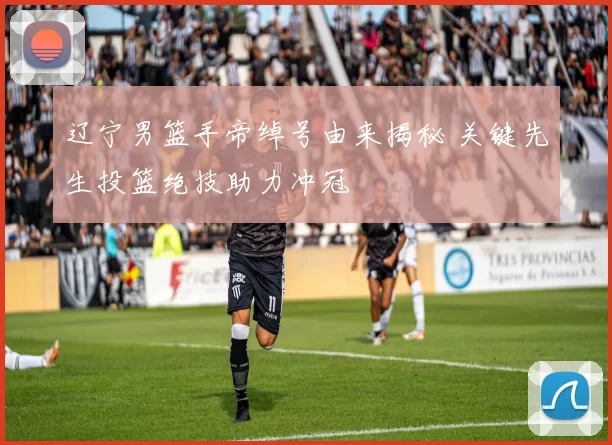辽宁男篮手帝绰号由来揭秘 关键先生投篮绝技助力冲冠