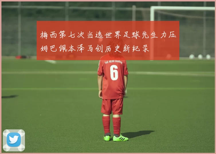 梅西第七次当选世界足球先生力压姆巴佩本泽马创历史新纪录