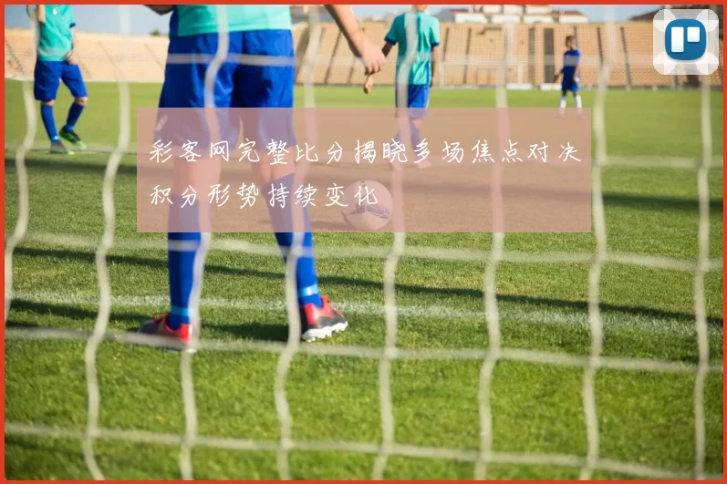 彩客网完整比分揭晓多场焦点对决积分形势持续变化