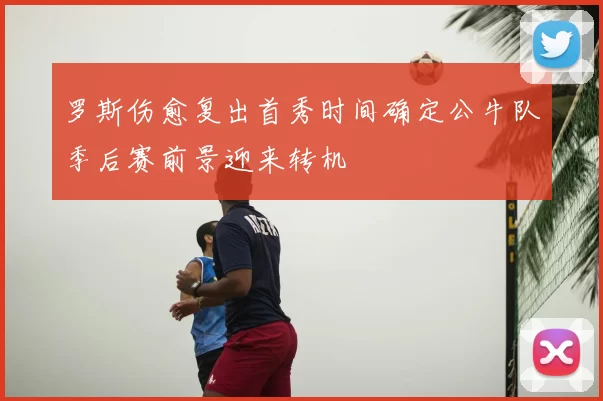 罗斯伤愈复出首秀时间确定公牛队季后赛前景迎来转机