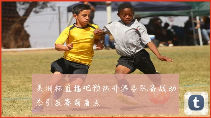 美洲杯直播吧预热升温各队备战动态引发赛前看点