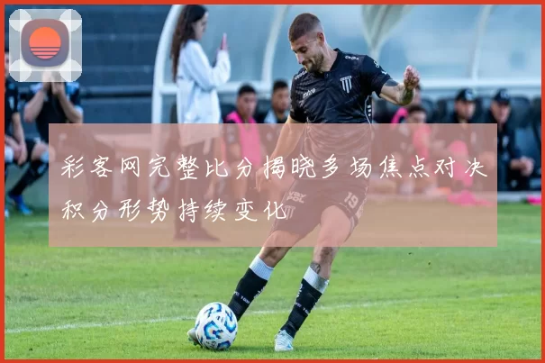 彩客网完整比分揭晓多场焦点对决积分形势持续变化