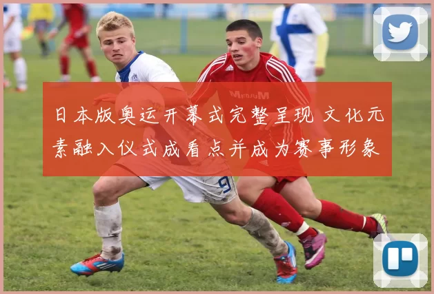 日本版奥运开幕式完整呈现 文化元素融入仪式成看点并成为赛事形象一部分