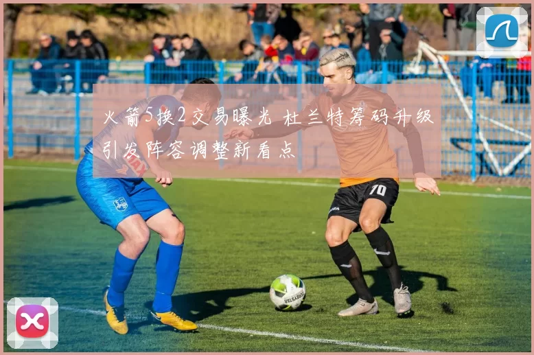 火箭5换2交易曝光 杜兰特筹码升级引发阵容调整新看点