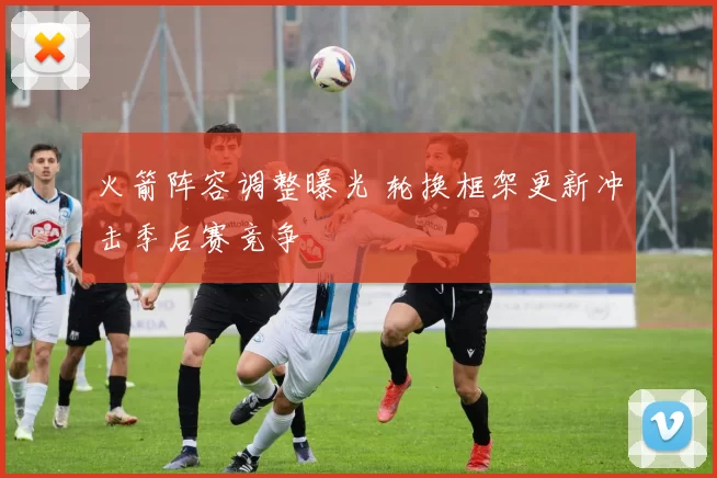 火箭阵容调整曝光 轮换框架更新冲击季后赛竞争