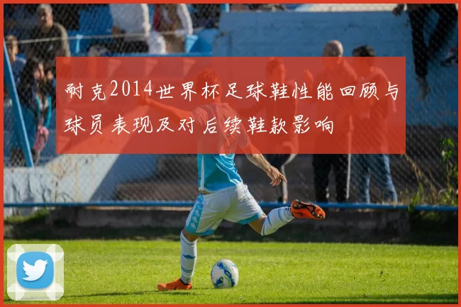 耐克2014世界杯足球鞋性能回顾与球员表现及对后续鞋款影响