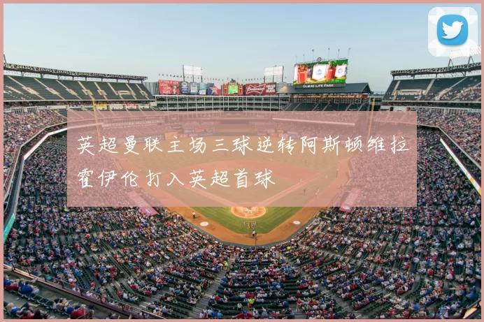 英超曼联主场三球逆转阿斯顿维拉霍伊伦打入英超首球