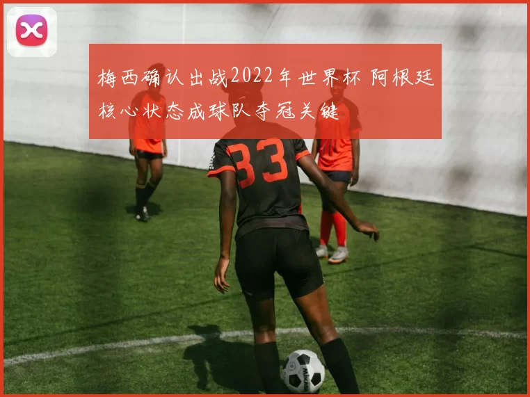 梅西确认出战2022年世界杯 阿根廷核心状态成球队夺冠关键