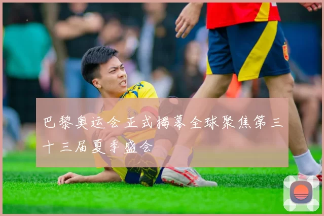 巴黎奥运会正式揭幕全球聚焦第三十三届夏季盛会