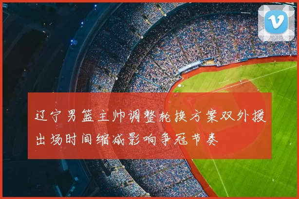 辽宁男篮主帅调整轮换方案双外援出场时间缩减影响争冠节奏