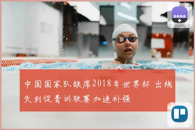 中国国家队缺席2018年世界杯 出线失利促青训联赛加速补强