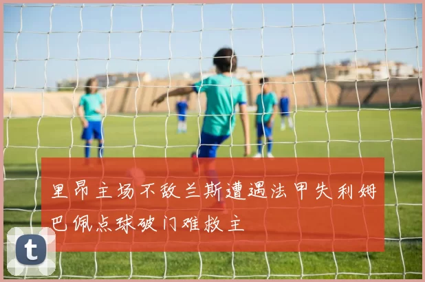 里昂主场不敌兰斯遭遇法甲失利姆巴佩点球破门难救主